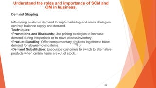 121
Understand the roles and importance of SCM and
OM in business.
Demand Shaping
Influencing customer demand through marketing and sales strategies
can help balance supply and demand.
Techniques:
•Promotions and Discounts: Use pricing strategies to increase
demand during low periods or to move excess inventory.
•Product Bundling: Offer complementary products together to boost
demand for slower-moving items.
•Demand Substitution: Encourage customers to switch to alternative
products when certain items are out of stock.
 