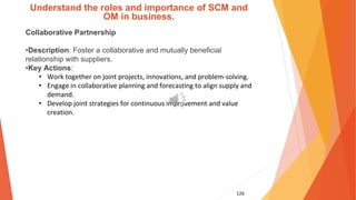 126
Understand the roles and importance of SCM and
OM in business.
Collaborative Partnership
•Description: Foster a collaborative and mutually beneficial
relationship with suppliers.
•Key Actions:
• Work together on joint projects, innovations, and problem-solving.
• Engage in collaborative planning and forecasting to align supply and
demand.
• Develop joint strategies for continuous improvement and value
creation.
 