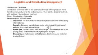 13
Logistics and Distribution Management
Distribution Channels
Distribution channels refer to the pathways through which products move
from the manufacturer to the end consumer. They can be direct or indirect,
with multiple intermediaries involved.
Direct Distribution Channels
•Manufacturer to Consumer
• Description: The manufacturer sells directly to the consumer without any
intermediaries.
• Examples: Company-owned stores, online sales through the company's
website, direct mail, telemarketing.
• Advantages: Greater control over brand image, customer experience, and
pricing; direct customer feedback; higher profit margins.
• Disadvantages: Higher costs related to sales, distribution, and customer
service; limited
 