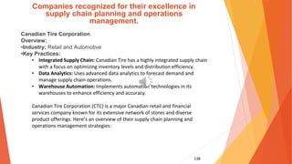 138
Companies recognized for their excellence in
supply chain planning and operations
management.
Canadian Tire Corporation
Overview:
•Industry: Retail and Automotive
•Key Practices:
• Integrated Supply Chain: Canadian Tire has a highly integrated supply chain
with a focus on optimizing inventory levels and distribution efficiency.
• Data Analytics: Uses advanced data analytics to forecast demand and
manage supply chain operations.
• Warehouse Automation: Implements automation technologies in its
warehouses to enhance efficiency and accuracy.
Canadian Tire Corporation (CTC) is a major Canadian retail and financial
services company known for its extensive network of stores and diverse
product offerings. Here’s an overview of their supply chain planning and
operations management strategies:
 