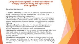 140
Companies recognized for their excellence in
supply chain planning and operations
management.
Operations Management
1.Logistics Efficiency: CTC focuses on optimizing logistics operations to
reduce transportation costs and delivery times. This includes route
optimization and efficient fleet management.
2.Technology Integration: The company integrates various technologies,
such as warehouse management systems (WMS) and enterprise resource
planning (ERP) systems, to enhance supply chain visibility and operational
efficiency.
3.Customer Experience: Canadian Tire places a strong emphasis on
improving the customer experience through efficient order fulfillment,
accurate delivery tracking, and responsive customer service.
4.Sustainability Initiatives: CTC is committed to sustainability and works on
initiatives to reduce its environmental footprint. This includes efforts to
minimize waste, improve energy efficiency, and implement sustainable
sourcing practices.
5.Continuous Improvement: The company regularly reviews its supply
chain processes to identify areas for improvement. This involves adopting
new technologies, refining processes, and staying current with industry best
practices.
 