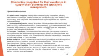 143
Companies recognized for their excellence in
supply chain planning and operations
management.
Operations Management
1.Logistics and Shipping: Shopify offers robust shipping integrations, allowing
merchants to connect with various carriers and manage shipping rates, label printing,
and tracking. This integration helps streamline the logistics process and improve
delivery efficiency.
2.Technology Integration: Shopify provides a comprehensive suite of technology
tools, including automation features for order processing, customer management, and
marketing. Merchants can integrate with various third-party apps and services to
enhance their operational capabilities.
3.Customer Experience: Shopify emphasizes enhancing the customer experience
through features like personalized recommendations, easy checkout processes, and
responsive customer support tools. These features help merchants deliver a seamless
shopping experience to their customers.
4.Data Analytics: Shopify offers analytics and reporting tools that provide insights into
sales performance, customer behavior, and inventory levels. This data helps
merchants make informed decisions and optimize their operations.
5.Scalability and Flexibility: Shopify’s platform is designed to scale with businesses
as they grow. Whether a merchant is running a small online store or managing a large-
scale operation, Shopify provides the tools and infrastructure needed to support
various business sizes and models.
 