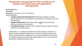 145
Companies recognized for their excellence in
supply chain planning and operations
management.
Bombardier Inc.
Overview:
•Industry: Aerospace and Transportation
•Key Practices:
• Complex Supply Chain Management: Bombardier manages a complex
global supply chain for its aerospace and rail products, focusing on precision
and efficiency.
• Supplier Collaboration: Works closely with suppliers to ensure timely
delivery and quality of components.
• Lean Manufacturing: Implements lean manufacturing principles to optimize
production and reduce waste.
Bombardier Inc., a leading manufacturer of aircraft and trains, operates in a
highly complex and global supply chain environment. Effective supply chain
planning and operations management are crucial for Bombardier to maintain
its competitive edge and deliver high-quality products. Here’s an overview of
Bombardier’s approach to these areas:
 