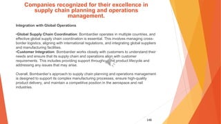 148
Companies recognized for their excellence in
supply chain planning and operations
management.
Integration with Global Operations
•Global Supply Chain Coordination: Bombardier operates in multiple countries, and
effective global supply chain coordination is essential. This involves managing cross-
border logistics, aligning with international regulations, and integrating global suppliers
and manufacturing facilities.
•Customer Integration: Bombardier works closely with customers to understand their
needs and ensure that its supply chain and operations align with customer
requirements. This includes providing support throughout the product lifecycle and
addressing any issues that may arise.
Overall, Bombardier’s approach to supply chain planning and operations management
is designed to support its complex manufacturing processes, ensure high-quality
product delivery, and maintain a competitive position in the aerospace and rail
industries.
 