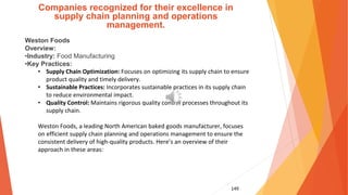 149
Companies recognized for their excellence in
supply chain planning and operations
management.
Weston Foods
Overview:
•Industry: Food Manufacturing
•Key Practices:
• Supply Chain Optimization: Focuses on optimizing its supply chain to ensure
product quality and timely delivery.
• Sustainable Practices: Incorporates sustainable practices in its supply chain
to reduce environmental impact.
• Quality Control: Maintains rigorous quality control processes throughout its
supply chain.
Weston Foods, a leading North American baked goods manufacturer, focuses
on efficient supply chain planning and operations management to ensure the
consistent delivery of high-quality products. Here’s an overview of their
approach in these areas:
 