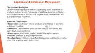 15
Logistics and Distribution Management
Distribution Strategies
Distribution strategies define how a company plans to deliver its
products to the market. The choice of strategy depends on factors
such as the nature of the product, target market, competition, and
overall business objectives.
Intensive Distribution
•Description: A strategy where products are stocked in as many
outlets as possible.
•Examples: Convenience products like snacks, soft drinks, and
everyday household items.
•Advantages: Maximizes product availability and exposure;
increases chances of impulse purchases.
•Disadvantages: Requires significant resources and logistics; higher
costs due to widespread distribution.
 