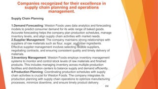 150
Companies recognized for their excellence in
supply chain planning and operations
management.
Supply Chain Planning
1.Demand Forecasting: Weston Foods uses data analytics and forecasting
models to predict consumer demand for its wide range of baked goods.
Accurate forecasting helps the company plan production schedules, manage
inventory levels, and align supply chain activities with market needs.
2.Supplier Management: The company maintains strong relationships with
suppliers of raw materials such as flour, sugar, and other ingredients.
Effective supplier management involves selecting reliable suppliers,
negotiating contracts, and ensuring consistent quality and timely delivery of
materials.
3.Inventory Management: Weston Foods employs inventory management
systems to monitor and control stock levels of raw materials and finished
products. This includes managing inventory across multiple production
facilities and distribution centers to balance supply and demand efficiently.
4.Production Planning: Coordinating production schedules with supply
chain activities is crucial for Weston Foods. The company integrates its
production planning with supply chain operations to optimize manufacturing
processes, minimize downtime, and ensure timely product delivery.
 