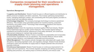 151
Companies recognized for their excellence in
supply chain planning and operations
management.
Operations Management
1.Logistics and Distribution: Weston Foods focuses on efficient logistics and distribution to
deliver products to retailers and other customers. This involves optimizing transportation
routes, managing distribution centers, and coordinating with third-party logistics providers to
ensure timely and cost-effective delivery.
2.Technology Integration: The company leverages technology to enhance operational
efficiency. This includes using automated systems for inventory tracking, production
monitoring, and quality control. Technology helps streamline operations and improve
accuracy and efficiency.
3.Quality Control: Given the importance of product quality in the food industry, Weston
Foods implements rigorous quality control measures. This includes regular testing of
ingredients and finished products, adherence to food safety standards, and continuous
improvement initiatives to maintain high product quality.
4.Sustainability Initiatives: Weston Foods is committed to sustainability and incorporates
environmental considerations into its operations. This includes efforts to reduce waste,
improve energy efficiency, and implement sustainable sourcing practices.
5.Risk Management: The company actively manages risks associated with supply chain
disruptions, fluctuating ingredient costs, and regulatory changes. Weston Foods develops
contingency plans and diversifies its supply base to mitigate potential risks and ensure
business continuity.
6.Continuous Improvement: Weston Foods focuses on continuous improvement in its
supply chain and operations. This involves regularly reviewing and refining processes,
adopting best practices, and seeking ways to enhance efficiency and reduce costs.
 