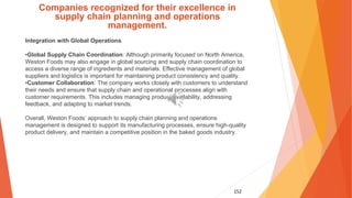 152
Companies recognized for their excellence in
supply chain planning and operations
management.
Integration with Global Operations
•Global Supply Chain Coordination: Although primarily focused on North America,
Weston Foods may also engage in global sourcing and supply chain coordination to
access a diverse range of ingredients and materials. Effective management of global
suppliers and logistics is important for maintaining product consistency and quality.
•Customer Collaboration: The company works closely with customers to understand
their needs and ensure that supply chain and operational processes align with
customer requirements. This includes managing product availability, addressing
feedback, and adapting to market trends.
Overall, Weston Foods’ approach to supply chain planning and operations
management is designed to support its manufacturing processes, ensure high-quality
product delivery, and maintain a competitive position in the baked goods industry.
 