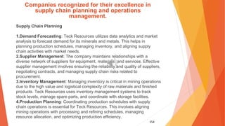 154
Companies recognized for their excellence in
supply chain planning and operations
management.
Supply Chain Planning
1.Demand Forecasting: Teck Resources utilizes data analytics and market
analysis to forecast demand for its minerals and metals. This helps in
planning production schedules, managing inventory, and aligning supply
chain activities with market needs.
2.Supplier Management: The company maintains relationships with a
diverse network of suppliers for equipment, materials, and services. Effective
supplier management involves ensuring the reliability and quality of suppliers,
negotiating contracts, and managing supply chain risks related to
procurement.
3.Inventory Management: Managing inventory is critical in mining operations
due to the high value and logistical complexity of raw materials and finished
products. Teck Resources uses inventory management systems to track
stock levels, manage spare parts, and coordinate with storage facilities.
4.Production Planning: Coordinating production schedules with supply
chain operations is essential for Teck Resources. This involves aligning
mining operations with processing and refining schedules, managing
resource allocation, and optimizing production efficiency.
 