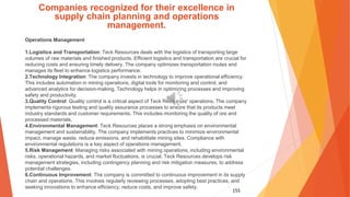 155
Companies recognized for their excellence in
supply chain planning and operations
management.
Operations Management
1.Logistics and Transportation: Teck Resources deals with the logistics of transporting large
volumes of raw materials and finished products. Efficient logistics and transportation are crucial for
reducing costs and ensuring timely delivery. The company optimizes transportation routes and
manages its fleet to enhance logistics performance.
2.Technology Integration: The company invests in technology to improve operational efficiency.
This includes automation in mining operations, digital tools for monitoring and control, and
advanced analytics for decision-making. Technology helps in optimizing processes and improving
safety and productivity.
3.Quality Control: Quality control is a critical aspect of Teck Resources' operations. The company
implements rigorous testing and quality assurance processes to ensure that its products meet
industry standards and customer requirements. This includes monitoring the quality of ore and
processed materials.
4.Environmental Management: Teck Resources places a strong emphasis on environmental
management and sustainability. The company implements practices to minimize environmental
impact, manage waste, reduce emissions, and rehabilitate mining sites. Compliance with
environmental regulations is a key aspect of operations management.
5.Risk Management: Managing risks associated with mining operations, including environmental
risks, operational hazards, and market fluctuations, is crucial. Teck Resources develops risk
management strategies, including contingency planning and risk mitigation measures, to address
potential challenges.
6.Continuous Improvement: The company is committed to continuous improvement in its supply
chain and operations. This involves regularly reviewing processes, adopting best practices, and
seeking innovations to enhance efficiency, reduce costs, and improve safety.
 