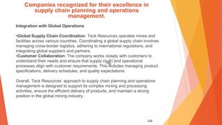 156
Companies recognized for their excellence in
supply chain planning and operations
management.
Integration with Global Operations
•Global Supply Chain Coordination: Teck Resources operates mines and
facilities across various countries. Coordinating a global supply chain involves
managing cross-border logistics, adhering to international regulations, and
integrating global suppliers and partners.
•Customer Collaboration: The company works closely with customers to
understand their needs and ensure that supply chain and operational
processes align with customer requirements. This includes managing product
specifications, delivery schedules, and quality expectations.
Overall, Teck Resources’ approach to supply chain planning and operations
management is designed to support its complex mining and processing
activities, ensure the efficient delivery of products, and maintain a strong
position in the global mining industry.
 