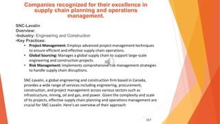 157
Companies recognized for their excellence in
supply chain planning and operations
management.
SNC-Lavalin
Overview:
•Industry: Engineering and Construction
•Key Practices:
• Project Management: Employs advanced project management techniques
to ensure efficient and effective supply chain operations.
• Global Sourcing: Manages a global supply chain to support large-scale
engineering and construction projects.
• Risk Management: Implements comprehensive risk management strategies
to handle supply chain disruptions.
SNC-Lavalin, a global engineering and construction firm based in Canada,
provides a wide range of services including engineering, procurement,
construction, and project management across various sectors such as
infrastructure, mining, oil and gas, and power. Given the complexity and scale
of its projects, effective supply chain planning and operations management are
crucial for SNC-Lavalin. Here’s an overview of their approach:
 