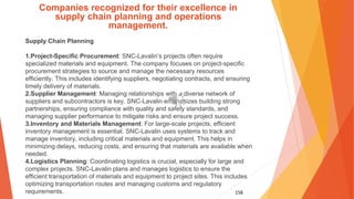 158
Companies recognized for their excellence in
supply chain planning and operations
management.
Supply Chain Planning
1.Project-Specific Procurement: SNC-Lavalin’s projects often require
specialized materials and equipment. The company focuses on project-specific
procurement strategies to source and manage the necessary resources
efficiently. This includes identifying suppliers, negotiating contracts, and ensuring
timely delivery of materials.
2.Supplier Management: Managing relationships with a diverse network of
suppliers and subcontractors is key. SNC-Lavalin emphasizes building strong
partnerships, ensuring compliance with quality and safety standards, and
managing supplier performance to mitigate risks and ensure project success.
3.Inventory and Materials Management: For large-scale projects, efficient
inventory management is essential. SNC-Lavalin uses systems to track and
manage inventory, including critical materials and equipment. This helps in
minimizing delays, reducing costs, and ensuring that materials are available when
needed.
4.Logistics Planning: Coordinating logistics is crucial, especially for large and
complex projects. SNC-Lavalin plans and manages logistics to ensure the
efficient transportation of materials and equipment to project sites. This includes
optimizing transportation routes and managing customs and regulatory
requirements.
 