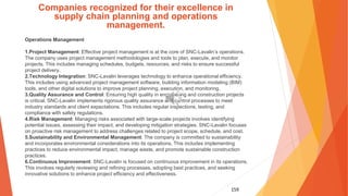159
Companies recognized for their excellence in
supply chain planning and operations
management.
Operations Management
1.Project Management: Effective project management is at the core of SNC-Lavalin’s operations.
The company uses project management methodologies and tools to plan, execute, and monitor
projects. This includes managing schedules, budgets, resources, and risks to ensure successful
project delivery.
2.Technology Integration: SNC-Lavalin leverages technology to enhance operational efficiency.
This includes using advanced project management software, building information modeling (BIM)
tools, and other digital solutions to improve project planning, execution, and monitoring.
3.Quality Assurance and Control: Ensuring high quality in engineering and construction projects
is critical. SNC-Lavalin implements rigorous quality assurance and control processes to meet
industry standards and client expectations. This includes regular inspections, testing, and
compliance with safety regulations.
4.Risk Management: Managing risks associated with large-scale projects involves identifying
potential issues, assessing their impact, and developing mitigation strategies. SNC-Lavalin focuses
on proactive risk management to address challenges related to project scope, schedule, and cost.
5.Sustainability and Environmental Management: The company is committed to sustainability
and incorporates environmental considerations into its operations. This includes implementing
practices to reduce environmental impact, manage waste, and promote sustainable construction
practices.
6.Continuous Improvement: SNC-Lavalin is focused on continuous improvement in its operations.
This involves regularly reviewing and refining processes, adopting best practices, and seeking
innovative solutions to enhance project efficiency and effectiveness.
 