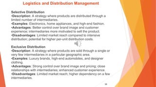 16
Logistics and Distribution Management
Selective Distribution
•Description: A strategy where products are distributed through a
limited number of intermediaries.
•Examples: Electronics, home appliances, and high-end fashion.
•Advantages: Better control over brand image and customer
experience; intermediaries more motivated to sell the product.
•Disadvantages: Limited market reach compared to intensive
distribution; potential for higher per-unit distribution costs.
Exclusive Distribution
•Description: A strategy where products are sold through a single or
very few intermediaries in a particular geographic area.
•Examples: Luxury brands, high-end automobiles, and designer
clothing.
•Advantages: Strong control over brand image and pricing; close
relationships with intermediaries; enhanced customer experience.
•Disadvantages: Limited market reach; higher dependency on a few
intermediaries.
 