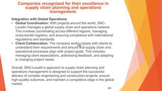 160
Companies recognized for their excellence in
supply chain planning and operations
management.
Integration with Global Operations
• Global Coordination: With projects around the world, SNC-
Lavalin manages a global supply chain and operations network.
This involves coordinating across different regions, managing
cross-border logistics, and ensuring compliance with international
regulations and standards.
• Client Collaboration: The company works closely with clients to
understand their requirements and ensure that supply chain and
operational processes align with project goals. This includes
managing client expectations, addressing feedback, and adapting
to changing project needs.
Overall, SNC-Lavalin’s approach to supply chain planning and
operations management is designed to support the successful
delivery of complex engineering and construction projects, ensure
high-quality outcomes, and maintain a competitive edge in the global
market.
 