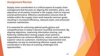 163
Assignment Review
Supply chain coordination is a critical aspect of supply chain
management that focuses on aligning the activities, plans, and
objectives of all parties involved in the supply chain to improve
overall performance. Effective coordination ensures that all
entities within the supply chain work towards common goals,
resulting in increased efficiency, reduced costs, and enhanced
customer satisfaction.
It is essential for achieving optimal performance and
competitiveness in today’s dynamic business environment. By
aligning objectives, improving information sharing, and
fostering collaboration among supply chain partners,
organizations can enhance efficiency, reduce costs, and deliver
superior value to customers. Continuous improvement and
adaptation are key to maintaining effective supply chain
coordination in the face of evolving challenges and
opportunities.
 