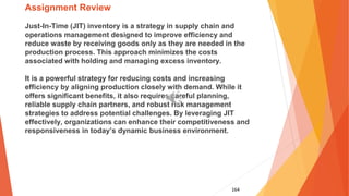 164
Assignment Review
Just-In-Time (JIT) inventory is a strategy in supply chain and
operations management designed to improve efficiency and
reduce waste by receiving goods only as they are needed in the
production process. This approach minimizes the costs
associated with holding and managing excess inventory.
It is a powerful strategy for reducing costs and increasing
efficiency by aligning production closely with demand. While it
offers significant benefits, it also requires careful planning,
reliable supply chain partners, and robust risk management
strategies to address potential challenges. By leveraging JIT
effectively, organizations can enhance their competitiveness and
responsiveness in today’s dynamic business environment.
 
