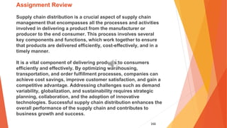 166
Assignment Review
Supply chain distribution is a crucial aspect of supply chain
management that encompasses all the processes and activities
involved in delivering a product from the manufacturer or
producer to the end consumer. This process involves several
key components and functions, which work together to ensure
that products are delivered efficiently, cost-effectively, and in a
timely manner.
It is a vital component of delivering products to consumers
efficiently and effectively. By optimizing warehousing,
transportation, and order fulfillment processes, companies can
achieve cost savings, improve customer satisfaction, and gain a
competitive advantage. Addressing challenges such as demand
variability, globalization, and sustainability requires strategic
planning, collaboration, and the adoption of innovative
technologies. Successful supply chain distribution enhances the
overall performance of the supply chain and contributes to
business growth and success.
 