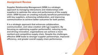 167
Assignment Review
Supplier Relationship Management (SRM) is a strategic
approach to managing interactions and relationships with
suppliers to optimize the value and performance of the supply
chain. SRM focuses on creating mutually beneficial partnerships
with key suppliers, enhancing collaboration, and improving
communication to achieve better outcomes for both parties.
It is a strategic approach that enhances collaboration,
communication, and value creation with key suppliers. By
focusing on optimizing supplier performance, reducing costs,
and driving innovation, organizations can achieve a more
resilient and competitive supply chain. Despite the challenges,
effective SRM leads to stronger supplier partnerships, improved
efficiency, and greater overall supply chain performance.
 