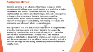168
Assignment Review
Demand sensing is an advanced technique in supply chain
management that leverages real-time data and analytics to better
understand and predict consumer demand. By using
sophisticated algorithms and technology, demand sensing aims
to improve the accuracy of demand forecasts, enabling
companies to adjust inventory levels more dynamically. This
helps in reducing excess inventory, minimizing stockouts, and
improving overall supply chain responsiveness.
It is a powerful tool that enhances supply chain management by
providing more accurate and timely demand forecasts. By
leveraging real-time data and advanced analytics, companies
can optimize inventory levels, reduce costs, and improve
customer satisfaction. Despite the challenges of implementation
and data management, the benefits of demand sensing make it a
valuable strategy for achieving a more responsive and efficient
supply chain.
 