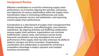 169
Assignment Review
Effective coordination is crucial for enhancing supply chain
performance, as it involves aligning the activities, processes,
and objectives of various stakeholders within the supply chain.
Coordination helps in minimizing inefficiencies and costs,
enhancing customer service and satisfaction, and improving
overall supply chain performance.
Coordination is a vital element of supply chain management that
directly impacts efficiency, cost-effectiveness, and customer
satisfaction. By aligning activities and fostering collaboration
among supply chain partners, organizations can minimize
inefficiencies, reduce costs, and enhance service levels.
Improved coordination not only strengthens the overall
performance of the supply chain but also enhances its ability to
adapt to changes and drive innovation. Emphasizing
coordination and collaboration is essential for achieving a
competitive advantage in today’s dynamic and complex
business environment.
 