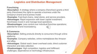 17
Logistics and Distribution Management
Franchising
•Description: A strategy where a company (franchisor) grants a third
party (franchisee) the rights to operate a business under the
company's brand and business model.
•Examples: Fast-food chains, retail stores, and service providers.
•Advantages: Rapid expansion with lower capital investment;
franchisees invest in and manage local operations.
•Disadvantages: Less control over individual franchise operations;
potential for brand inconsistency.
E-Commerce
•Description: Selling products directly to consumers through online
platforms.
•Examples: Company websites, online marketplaces like Amazon
and eBay.
•Advantages: Global reach; lower overhead costs; direct customer
interaction and data collection.
•Disadvantages: High competition; logistics and fulfillment
challenges; dependence on technology infrastructure.
 
