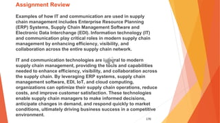 170
Assignment Review
Examples of how IT and communication are used in supply
chain management includes Enterprise Resource Planning
(ERP) Systems, Supply Chain Management Software and
Electronic Data Interchange (EDI). Information technology (IT)
and communication play critical roles in modern supply chain
management by enhancing efficiency, visibility, and
collaboration across the entire supply chain network.
IT and communication technologies are integral to modern
supply chain management, providing the tools and capabilities
needed to enhance efficiency, visibility, and collaboration across
the supply chain. By leveraging ERP systems, supply chain
management software, EDI, IoT, and cloud computing,
organizations can optimize their supply chain operations, reduce
costs, and improve customer satisfaction. These technologies
enable supply chain managers to make informed decisions,
anticipate changes in demand, and respond quickly to market
conditions, ultimately driving business success in a competitive
environment.
 