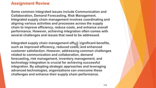 171
Assignment Review
Some common integrated issues include Communication and
Collaboration, Demand Forecasting, Risk Management.
Integrated supply chain management involves coordinating and
aligning various activities and processes across the supply
chain to improve efficiency, reduce costs, and enhance overall
performance. However, achieving integration often comes with
several challenges and issues that need to be addressed.
Integrated supply chain management offers significant benefits,
such as improved efficiency, reduced costs, and enhanced
customer satisfaction. However, addressing common challenges
related to communication and collaboration, demand
forecasting, risk management, inventory management, and
technology integration is crucial for achieving successful
integration. By adopting strategic approaches and leveraging
advanced technologies, organizations can overcome these
challenges and enhance their supply chain performance.
 