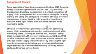 172
Assignment Review
Some examples of inventory management include ABC Analysis,
Safety Stock Management and Just-in-Time (JIT) Inventory
Management. Inventory management is a critical component of
supply chain management that involves overseeing the ordering,
storing, and using of a company's inventory. Effective inventory
management ensures that the right amount of inventory is
available at the right time to meet customer demand while
minimizing costs.
Effective inventory management is essential for optimizing
supply chain operations and meeting customer demand while
minimizing costs. Techniques such as ABC analysis, safety
stock management, JIT inventory management, EOQ, and VMI
provide businesses with tools to improve inventory control and
enhance overall supply chain efficiency. By choosing the right
inventory management strategy and leveraging technology,
organizations can achieve better inventory visibility, reduce
costs, and improve service levels.
 