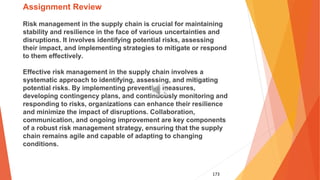 173
Assignment Review
Risk management in the supply chain is crucial for maintaining
stability and resilience in the face of various uncertainties and
disruptions. It involves identifying potential risks, assessing
their impact, and implementing strategies to mitigate or respond
to them effectively.
Effective risk management in the supply chain involves a
systematic approach to identifying, assessing, and mitigating
potential risks. By implementing preventive measures,
developing contingency plans, and continuously monitoring and
responding to risks, organizations can enhance their resilience
and minimize the impact of disruptions. Collaboration,
communication, and ongoing improvement are key components
of a robust risk management strategy, ensuring that the supply
chain remains agile and capable of adapting to changing
conditions.
 