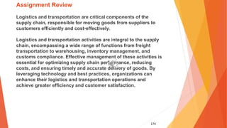 174
Assignment Review
Logistics and transportation are critical components of the
supply chain, responsible for moving goods from suppliers to
customers efficiently and cost-effectively.
Logistics and transportation activities are integral to the supply
chain, encompassing a wide range of functions from freight
transportation to warehousing, inventory management, and
customs compliance. Effective management of these activities is
essential for optimizing supply chain performance, reducing
costs, and ensuring timely and accurate delivery of goods. By
leveraging technology and best practices, organizations can
enhance their logistics and transportation operations and
achieve greater efficiency and customer satisfaction.
 