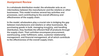 175
Assignment Review
In a wholesale distribution model, the wholesaler acts as an
intermediary between the manufacturer and the retailers or other
businesses. This model involves several key activities and
processes, each contributing to the overall efficiency and
effectiveness of the supply chain.
In the model, wholesalers play a crucial role in bridging the gap
between manufacturers and retailers or other businesses. By
purchasing goods in bulk, managing inventory, and handling
distribution, they facilitate the efficient flow of products through
the supply chain. Their activities encompass procurement,
warehousing, order fulfillment, sales, customer relationship
management, and financial management, all of which contribute
to the effectiveness of the overall supply chain.
 