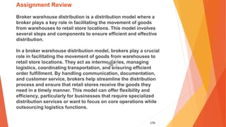 176
Assignment Review
Broker warehouse distribution is a distribution model where a
broker plays a key role in facilitating the movement of goods
from warehouses to retail store locations. This model involves
several steps and components to ensure efficient and effective
distribution.
In a broker warehouse distribution model, brokers play a crucial
role in facilitating the movement of goods from warehouses to
retail store locations. They act as intermediaries, managing
logistics, coordinating transportation, and ensuring efficient
order fulfillment. By handling communication, documentation,
and customer service, brokers help streamline the distribution
process and ensure that retail stores receive the goods they
need in a timely manner. This model can offer flexibility and
efficiency, particularly for businesses that require specialized
distribution services or want to focus on core operations while
outsourcing logistics functions.
 