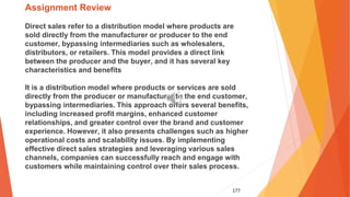 177
Assignment Review
Direct sales refer to a distribution model where products are
sold directly from the manufacturer or producer to the end
customer, bypassing intermediaries such as wholesalers,
distributors, or retailers. This model provides a direct link
between the producer and the buyer, and it has several key
characteristics and benefits
It is a distribution model where products or services are sold
directly from the producer or manufacturer to the end customer,
bypassing intermediaries. This approach offers several benefits,
including increased profit margins, enhanced customer
relationships, and greater control over the brand and customer
experience. However, it also presents challenges such as higher
operational costs and scalability issues. By implementing
effective direct sales strategies and leveraging various sales
channels, companies can successfully reach and engage with
customers while maintaining control over their sales process.
 