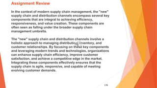 178
Assignment Review
In the context of modern supply chain management, the "new"
supply chain and distribution channels encompass several key
components that are integral to achieving efficiency,
responsiveness, and value creation. These components are
often seen as falling under the broader supply chain
management umbrella.
The "new" supply chain and distribution channels involve a
holistic approach to managing distribution, inventory, and
customer relationships. By focusing on these key components
and leveraging modern trends and technologies, organizations
can enhance supply chain efficiency, improve customer
satisfaction, and achieve a competitive edge in the market.
Integrating these components effectively ensures that the
supply chain is agile, responsive, and capable of meeting
evolving customer demands.
 