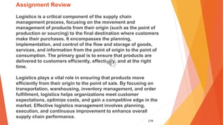 179
Assignment Review
Logistics is a critical component of the supply chain
management process, focusing on the movement and
management of products from their origin (such as the point of
production or sourcing) to the final destination where customers
make their purchases. It encompasses the planning,
implementation, and control of the flow and storage of goods,
services, and information from the point of origin to the point of
consumption. The primary goal is to ensure that products are
delivered to customers efficiently, effectively, and at the right
time.
Logistics plays a vital role in ensuring that products move
efficiently from their origin to the point of sale. By focusing on
transportation, warehousing, inventory management, and order
fulfillment, logistics helps organizations meet customer
expectations, optimize costs, and gain a competitive edge in the
market. Effective logistics management involves planning,
execution, and continuous improvement to enhance overall
supply chain performance.
 