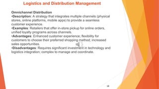 18
Logistics and Distribution Management
Omnichannel Distribution
•Description: A strategy that integrates multiple channels (physical
stores, online platforms, mobile apps) to provide a seamless
customer experience.
•Examples: Retailers that offer in-store pickup for online orders,
unified loyalty programs across channels.
•Advantages: Enhanced customer experience; flexibility for
customers to choose their preferred shopping method; increased
sales opportunities.
•Disadvantages: Requires significant investment in technology and
logistics integration; complex to manage and coordinate.
 