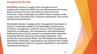 180
Assignment Review
Distribution issues in supply chain management can
significantly impact the efficiency and effectiveness of moving
goods and services from the point of origin to the end
consumer. These challenges can affect various aspects of the
supply chain, including cost, customer satisfaction, and overall
operational performance.
Distribution issues in supply chain management encompass a
range of challenges related to transportation, warehousing,
inventory management, customer service, cost management,
regulatory compliance, risk management, and sustainability.
Addressing these issues requires a comprehensive approach,
including effective planning, technology integration, and
continuous improvement efforts. By identifying and mitigating
distribution challenges, organizations can enhance their supply
chain performance, improve customer satisfaction, and achieve
operational excellence.
 