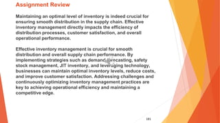 181
Assignment Review
Maintaining an optimal level of inventory is indeed crucial for
ensuring smooth distribution in the supply chain. Effective
inventory management directly impacts the efficiency of
distribution processes, customer satisfaction, and overall
operational performance.
Effective inventory management is crucial for smooth
distribution and overall supply chain performance. By
implementing strategies such as demand forecasting, safety
stock management, JIT inventory, and leveraging technology,
businesses can maintain optimal inventory levels, reduce costs,
and improve customer satisfaction. Addressing challenges and
continuously optimizing inventory management practices are
key to achieving operational efficiency and maintaining a
competitive edge.
 