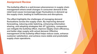 182
Assignment Review
The bullwhip effect is a well-known phenomenon in supply chain
management where small changes in consumer demand at the
retail level cause increasingly larger fluctuations in demand up
the supply chain, leading to inefficiencies and disruptions.
The effect highlights the challenges of managing demand
fluctuations across the supply chain. By improving demand
forecasting, reducing order batching, enhancing information
sharing, and adopting strategies like JIT inventory, companies
can mitigate the bullwhip effect, improve supply chain efficiency,
and better align supply with actual demand. Effective
management of the bullwhip effect helps reduce costs, enhance
customer satisfaction, and achieve more stable and predictable
supply chain operations.
 