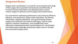183
Assignment Review
Supply chain coordination is crucial for ensuring that each stage
of the supply chain operates harmoniously and efficiently. It
involves sharing information and aligning actions across
various stages to optimize overall supply chain performance.
It is essential for optimizing performance and achieving efficient,
effective, and responsive supply chain operations. By sharing
information, aligning objectives, and synchronizing actions,
supply chain partners can enhance efficiency, reduce costs,
improve customer satisfaction, and manage risks more
effectively. Implementing tools and techniques for coordination
and addressing challenges proactively helps ensure a smooth
and successful supply chain.
 