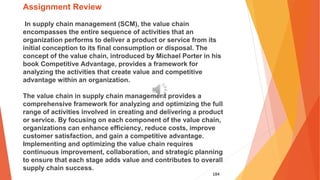 184
Assignment Review
In supply chain management (SCM), the value chain
encompasses the entire sequence of activities that an
organization performs to deliver a product or service from its
initial conception to its final consumption or disposal. The
concept of the value chain, introduced by Michael Porter in his
book Competitive Advantage, provides a framework for
analyzing the activities that create value and competitive
advantage within an organization.
The value chain in supply chain management provides a
comprehensive framework for analyzing and optimizing the full
range of activities involved in creating and delivering a product
or service. By focusing on each component of the value chain,
organizations can enhance efficiency, reduce costs, improve
customer satisfaction, and gain a competitive advantage.
Implementing and optimizing the value chain requires
continuous improvement, collaboration, and strategic planning
to ensure that each stage adds value and contributes to overall
supply chain success.
 