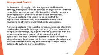 185
Assignment Review
In the context of supply chain management and business
strategy, strategic fit refers to how well an organization's internal
capabilities, resources, and objectives align with the demands
and opportunities presented by its external environment.
Achieving strategic fit is crucial for ensuring that the
organization can effectively meet market demands while
leveraging its strengths and mitigating its weaknesses.
Achieving strategic fit is essential for organizations to effectively
meet market demands, leverage their strengths, and maintain a
competitive advantage. By aligning internal capabilities with the
external environment, organizations can optimize their
operations, enhance customer satisfaction, and achieve their
strategic goals. Continuous monitoring, resource allocation, and
process optimization are key to maintaining strategic fit and
adapting to evolving market conditions.
 
