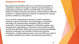 186
Assignment Review
Manufacturing Flexibility refers to a manufacturing system's
capability to adapt to changes in demand, product design, or
production processes quickly and efficiently. It involves the
ability to modify production operations, switch between different
products, or adjust production volumes in response to varying
market conditions or disruptions.
It is crucial for responding to dynamic market conditions,
meeting customer demands, and maintaining a competitive
advantage. By implementing strategies such as modular
production, advanced technologies, and flexible supply chain
management, organizations can enhance their ability to adapt
quickly and efficiently. While achieving manufacturing flexibility
presents challenges, the benefits of improved customer
satisfaction, market responsiveness, and cost efficiency make it
a valuable capability for modern manufacturing operations.
 