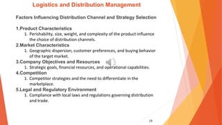19
Logistics and Distribution Management
Factors Influencing Distribution Channel and Strategy Selection
1.Product Characteristics
1. Perishability, size, weight, and complexity of the product influence
the choice of distribution channels.
2.Market Characteristics
1. Geographic dispersion, customer preferences, and buying behavior
of the target market.
3.Company Objectives and Resources
1. Strategic goals, financial resources, and operational capabilities.
4.Competition
1. Competitor strategies and the need to differentiate in the
marketplace.
5.Legal and Regulatory Environment
1. Compliance with local laws and regulations governing distribution
and trade.
 