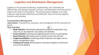 2
Logistics and Distribution Management
Logistics is the process of planning, implementing, and controlling the
efficient flow and storage of goods, services, and information from the point of
origin to the point of consumption. The primary goal of logistics is to meet
customer requirements effectively and efficiently. Here are the key logistics
functions and activities:
Transportation Management
•Description: The planning, execution, and management of the movement of
goods.
•Key Activities:
• Mode Selection: Choosing the appropriate mode of transportation (e.g.,
road, rail, air, sea) based on cost, speed, and reliability.
• Carrier Selection: Selecting and negotiating with carriers to move goods.
• Route Planning: Optimizing routes to reduce transit time and cost.
• Freight Consolidation: Combining smaller shipments into larger ones to
reduce transportation costs.
• Tracking and Tracing: Monitoring the movement of goods in real-time to
ensure timely delivery.
 