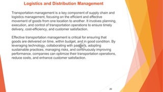 20
Logistics and Distribution Management
Transportation management is a key component of supply chain and
logistics management, focusing on the efficient and effective
movement of goods from one location to another. It involves planning,
execution, and control of transportation operations to ensure timely
delivery, cost-efficiency, and customer satisfaction.
Effective transportation management is critical for ensuring that
goods are delivered on time, within budget, and in good condition. By
leveraging technology, collaborating with partners, adopting
sustainable practices, managing risks, and continuously improving
performance, companies can optimize their transportation operations,
reduce costs, and enhance customer satisfaction.
 