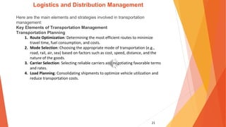 21
Logistics and Distribution Management
Here are the main elements and strategies involved in transportation
management:
Key Elements of Transportation Management
Transportation Planning
1. Route Optimization: Determining the most efficient routes to minimize
travel time, fuel consumption, and costs.
2. Mode Selection: Choosing the appropriate mode of transportation (e.g.,
road, rail, air, sea) based on factors such as cost, speed, distance, and the
nature of the goods.
3. Carrier Selection: Selecting reliable carriers and negotiating favorable terms
and rates.
4. Load Planning: Consolidating shipments to optimize vehicle utilization and
reduce transportation costs.
 